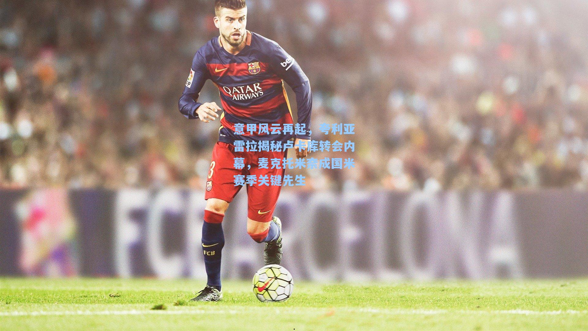 意甲风云再起，夸利亚雷拉揭秘卢卡库转会内幕，麦克托米奈成国米赛季关键先生