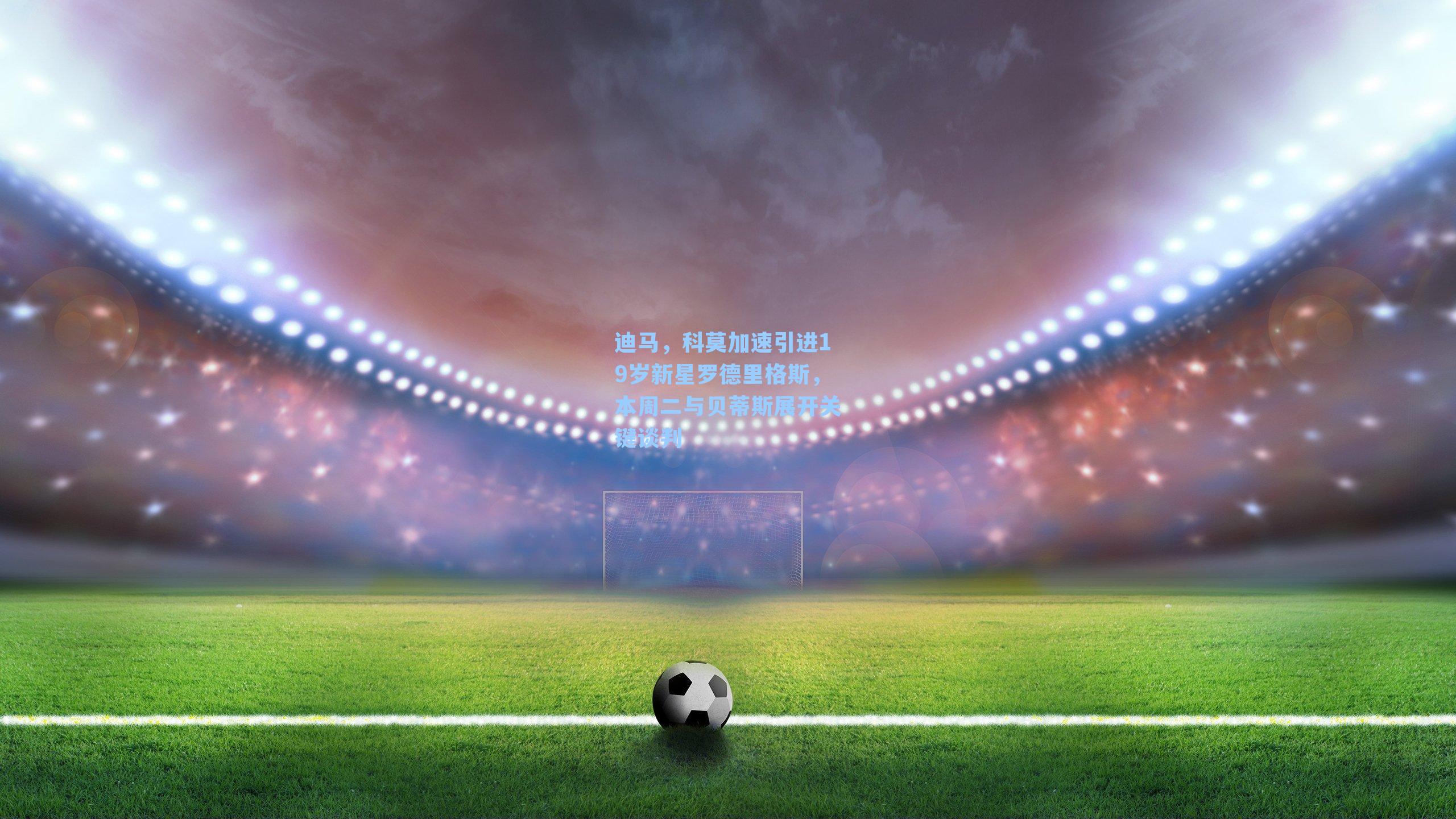 【 J9九游会平台】迪马，科莫加速引进19岁新星罗德里格斯，本周二与贝蒂斯展开关键谈判