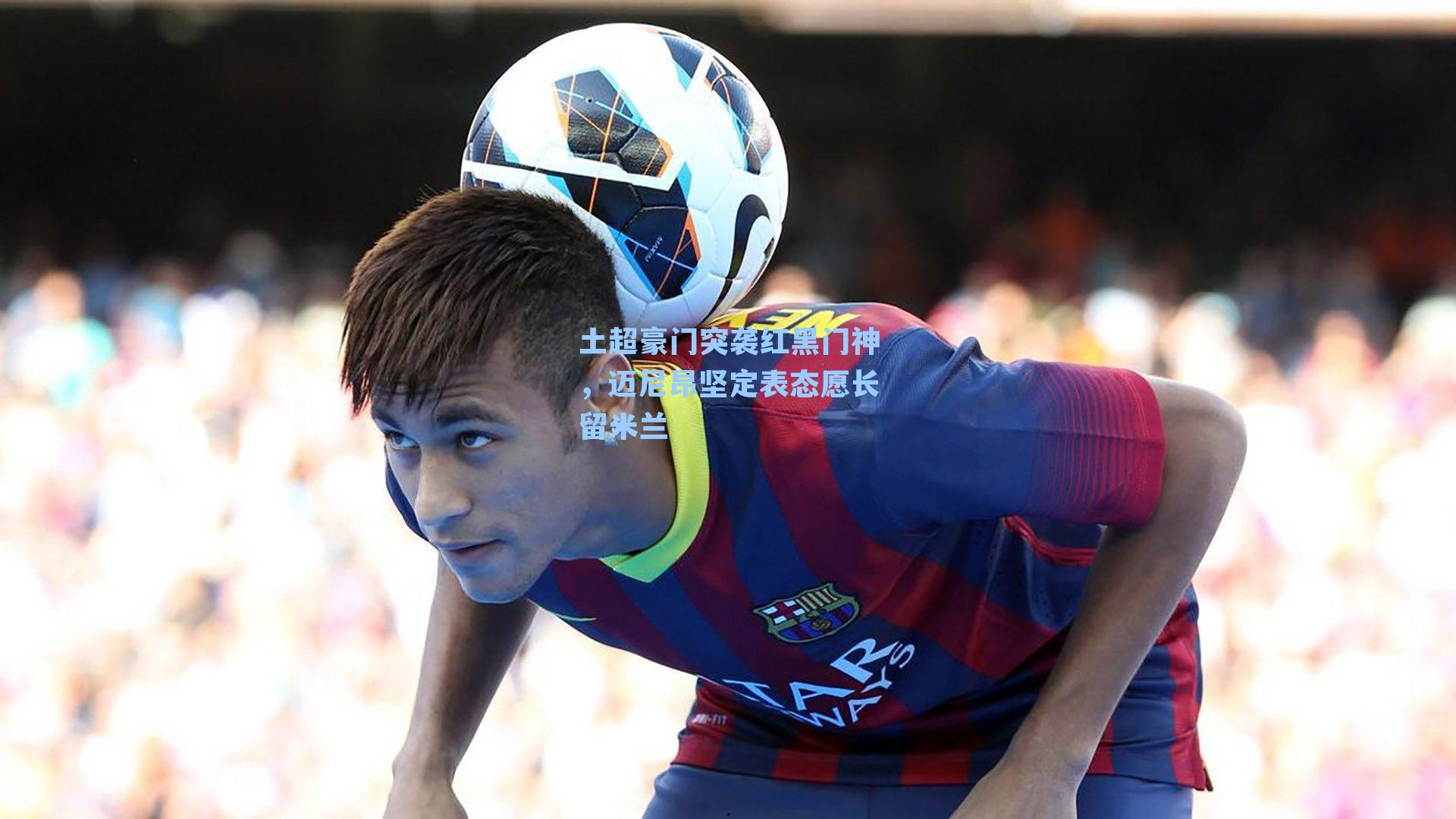 土超豪门突袭红黑门神，迈尼昂坚定表态愿长留米兰